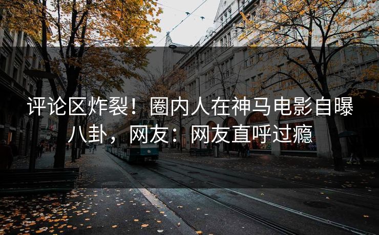 评论区炸裂！圈内人在神马电影自曝八卦，网友：网友直呼过瘾