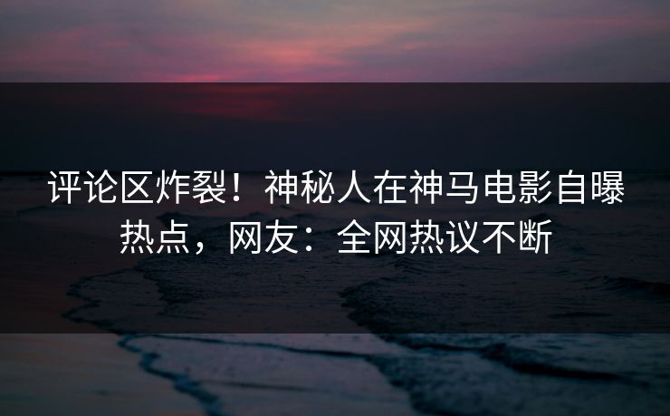 评论区炸裂！神秘人在神马电影自曝热点，网友：全网热议不断