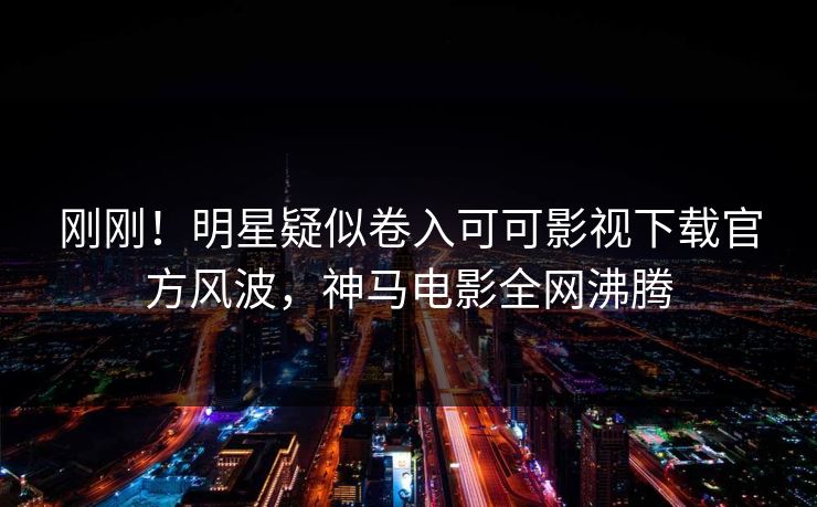 刚刚！明星疑似卷入可可影视下载官方风波，神马电影全网沸腾