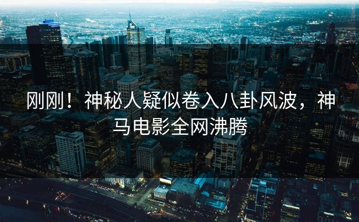 刚刚！神秘人疑似卷入八卦风波，神马电影全网沸腾