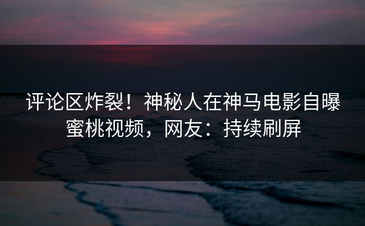 评论区炸裂！神秘人在神马电影自曝蜜桃视频，网友：持续刷屏