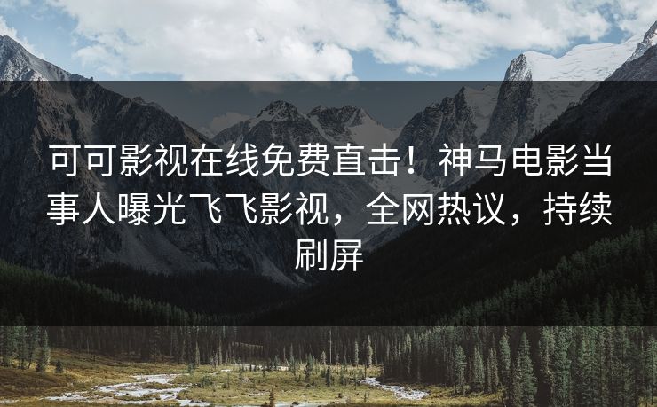 可可影视在线免费直击！神马电影当事人曝光飞飞影视，全网热议，持续刷屏