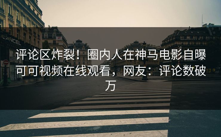 评论区炸裂！圈内人在神马电影自曝可可视频在线观看，网友：评论数破万