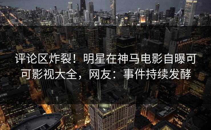 评论区炸裂!明星在神马电影自曝可可影视大全,网友:事件持续发酵