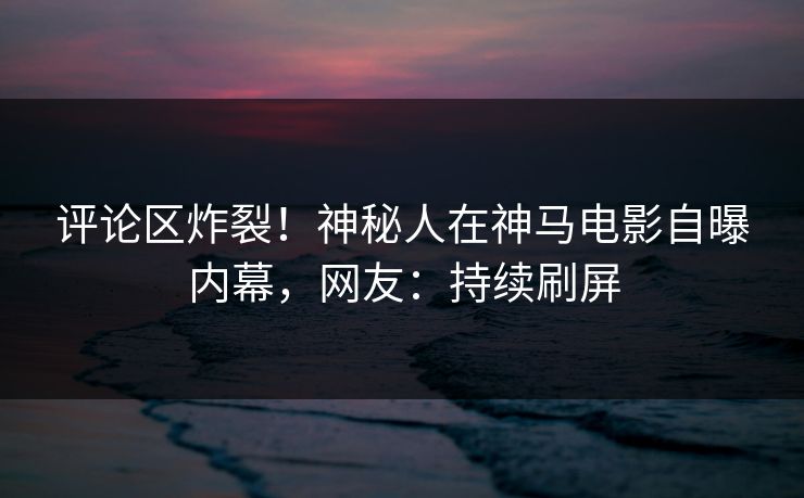 评论区炸裂!神秘人在神马电影自曝内幕,网友:持续刷屏