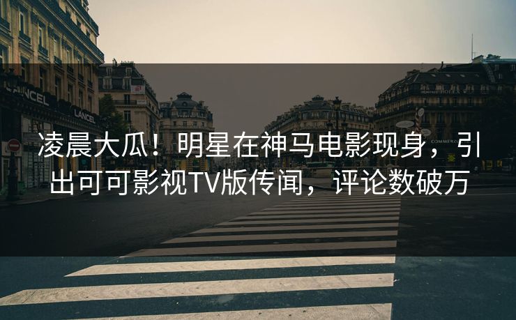 凌晨大瓜!明星在神马电影现身,引出可可影视TV版传闻,评论数破万