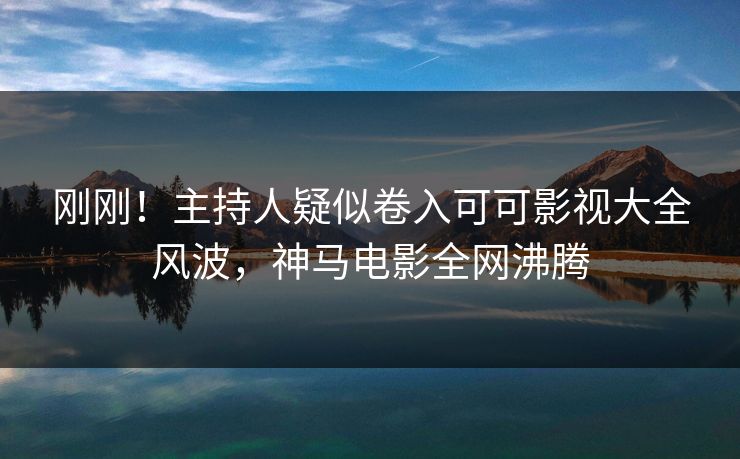 刚刚！主持人疑似卷入可可影视大全风波，神马电影全网沸腾