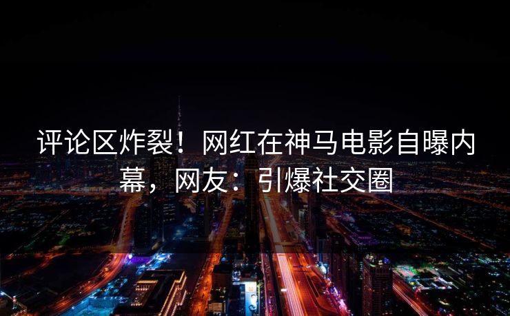 评论区炸裂!网红在神马电影自曝内幕,网友:引爆社交圈