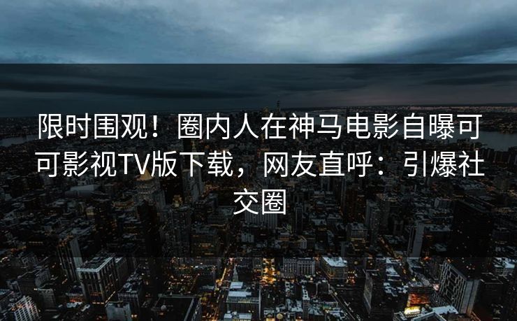 限时围观！圈内人在神马电影自曝可可影视TV版下载，网友直呼：引爆社交圈