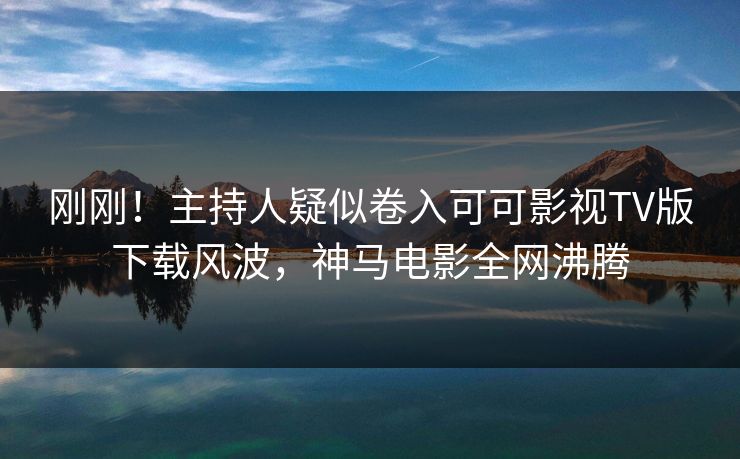 刚刚!主持人疑似卷入可可影视TV版下载风波,神马电影全网沸腾