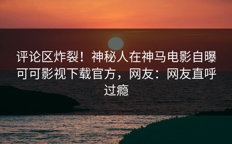 评论区炸裂!神秘人在神马电影自曝可可影视下载官方,网友:网友直呼过瘾