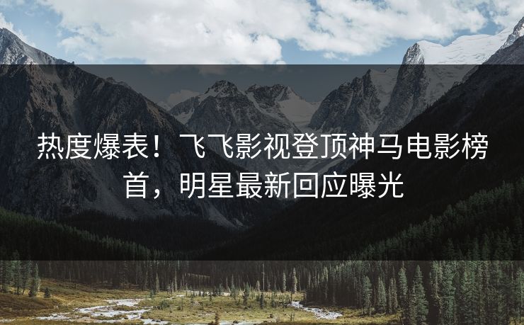 热度爆表！飞飞影视登顶神马电影榜首，明星最新回应曝光
