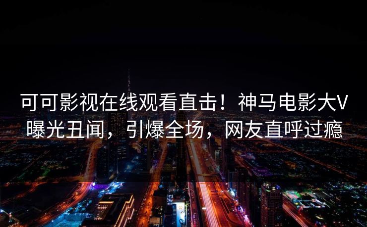 可可影视在线观看直击！神马电影大V曝光丑闻，引爆全场，网友直呼过瘾