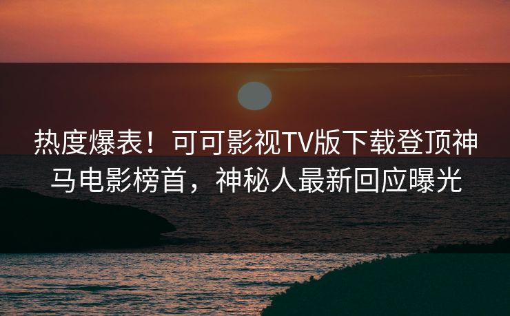 热度爆表!可可影视TV版下载登顶神马电影榜首,神秘人最新回应曝光