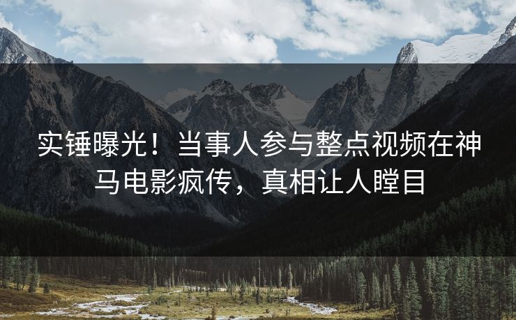 实锤曝光！当事人参与整点视频在神马电影疯传，真相让人瞠目
