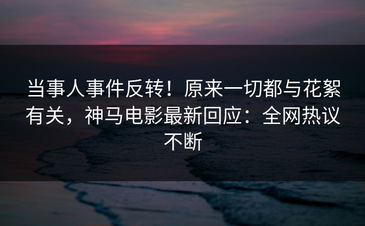 当事人事件反转！原来一切都与花絮有关，神马电影最新回应：全网热议不断
