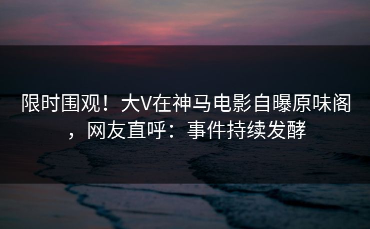 限时围观！大V在神马电影自曝原味阁，网友直呼：事件持续发酵