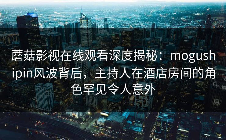 蘑菇影视在线观看深度揭秘：mogushipin风波背后，主持人在酒店房间的角色罕见令人意外