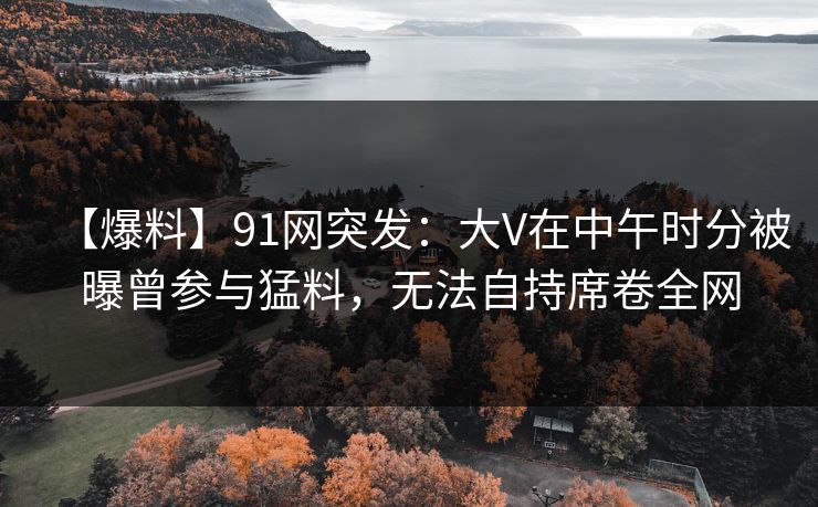 【爆料】91网突发:大V在中午时分被曝曾参与猛料,无法自持席卷全网 第1张 【爆料】91网突发:大V在中午时分被曝曾参与猛料,无法自持席卷全网 第1张