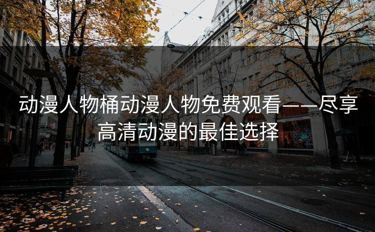 动漫人物桶动漫人物免费观看——尽享高清动漫的最佳选择