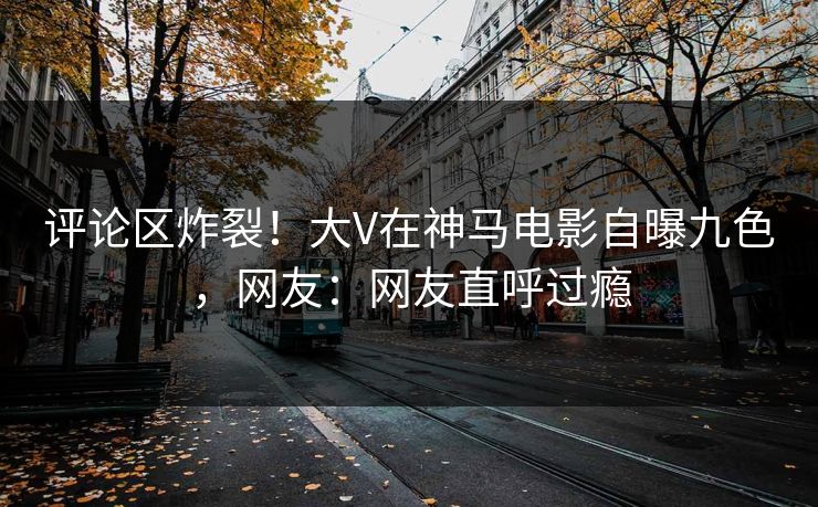 评论区炸裂!大V在神马电影自曝九色,网友:网友直呼过瘾