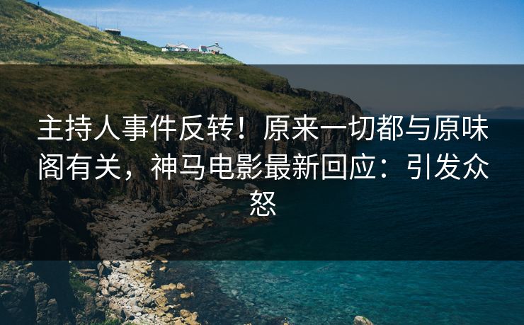 主持人事件反转!原来一切都与原味阁有关,神马电影最新回应:引发众怒