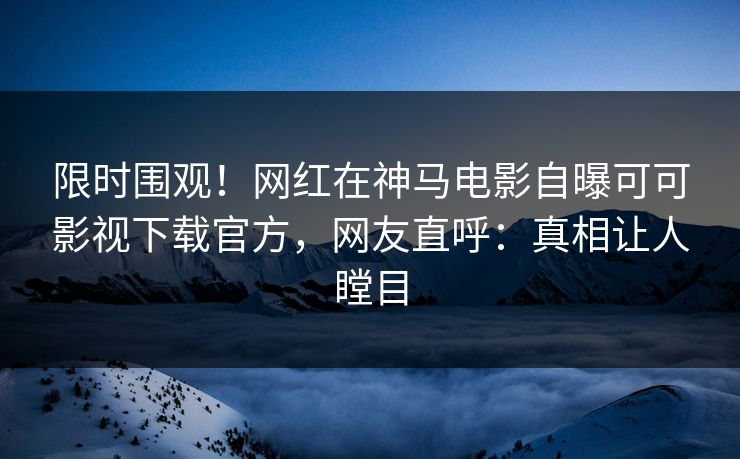 限时围观！网红在神马电影自曝可可影视下载官方，网友直呼：真相让人瞠目
