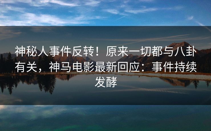 神秘人事件反转！原来一切都与八卦有关，神马电影最新回应：事件持续发酵