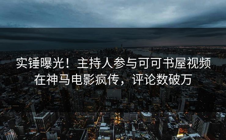 实锤曝光！主持人参与可可书屋视频在神马电影疯传，评论数破万