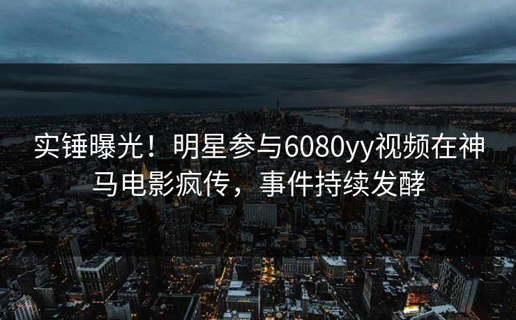 实锤曝光!明星参与6080yy视频在神马电影疯传,事件持续发酵