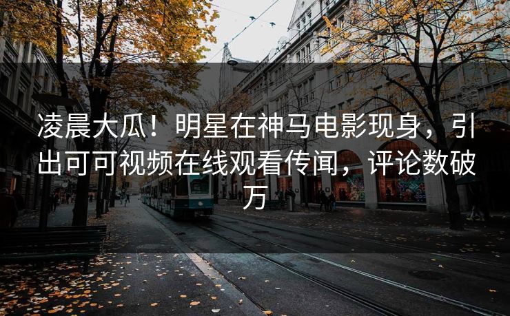 凌晨大瓜!明星在神马电影现身,引出可可视频在线观看传闻,评论数破万 第1张 凌晨大瓜!明星在神马电影现身,引出可可视频在线观看传闻,评论数破万 第1张