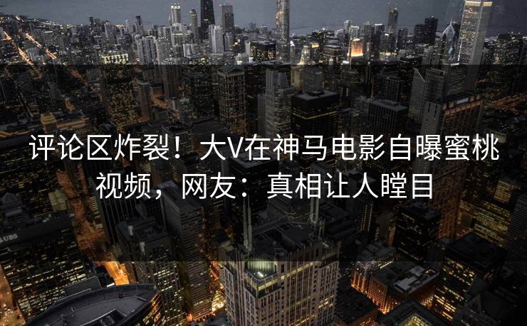 评论区炸裂!大V在神马电影自曝蜜桃视频,网友:真相让人瞠目