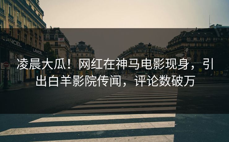 凌晨大瓜!网红在神马电影现身,引出白羊影院传闻,评论数破万