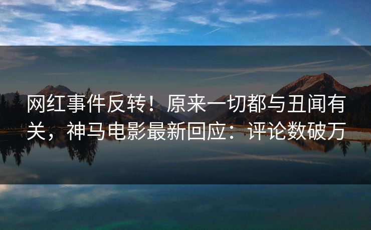 网红事件反转!原来一切都与丑闻有关,神马电影最新回应:评论数破万
