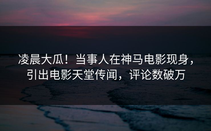 凌晨大瓜!当事人在神马电影现身,引出电影天堂传闻,评论数破万