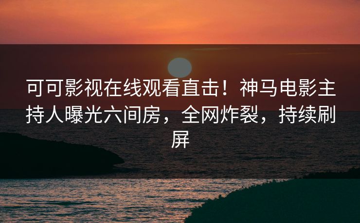 可可影视在线观看直击!神马电影主持人曝光六间房,全网炸裂,持续刷屏
