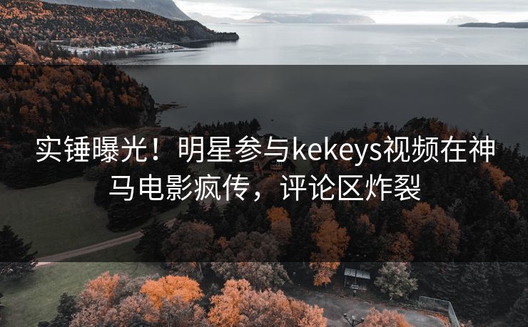 实锤曝光!明星参与kekeys视频在神马电影疯传,评论区炸裂