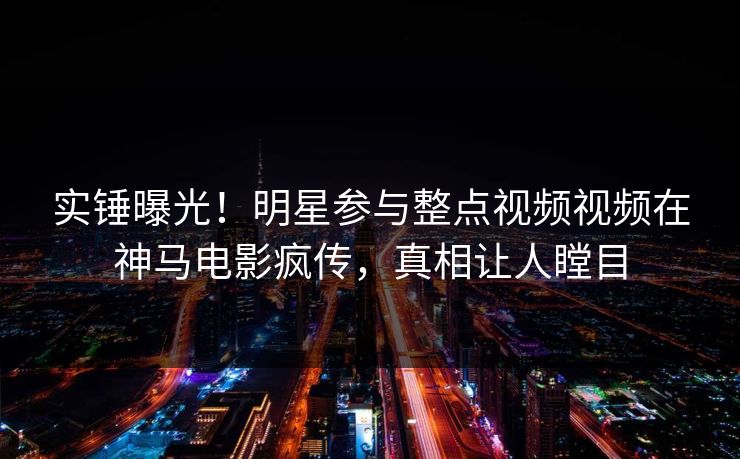 实锤曝光！明星参与整点视频视频在神马电影疯传，真相让人瞠目