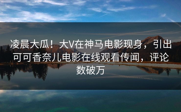 凌晨大瓜!大V在神马电影现身,引出可可香奈儿电影在线观看传闻,评论数破万