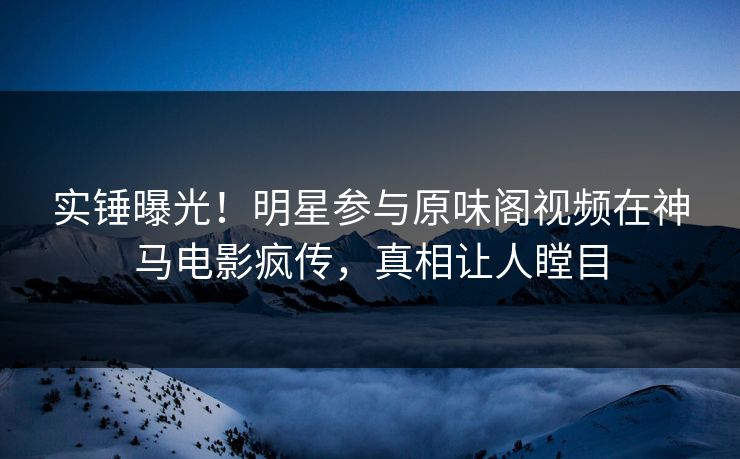 实锤曝光!明星参与原味阁视频在神马电影疯传,真相让人瞠目