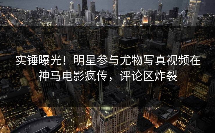 实锤曝光!明星参与尤物写真视频在神马电影疯传,评论区炸裂