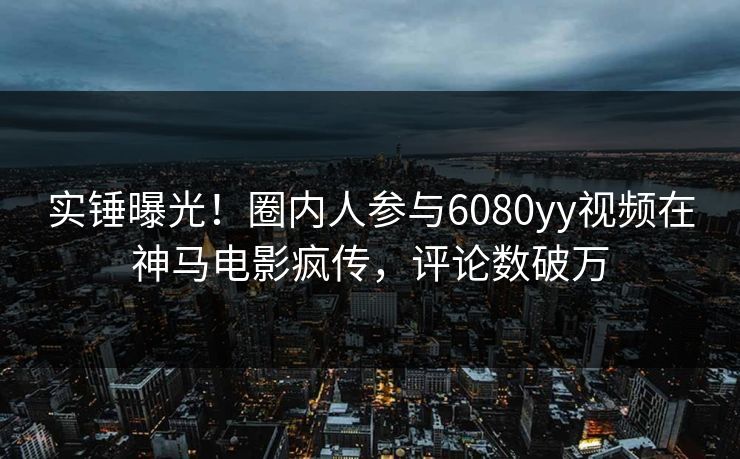 实锤曝光!圈内人参与6080yy视频在神马电影疯传,评论数破万