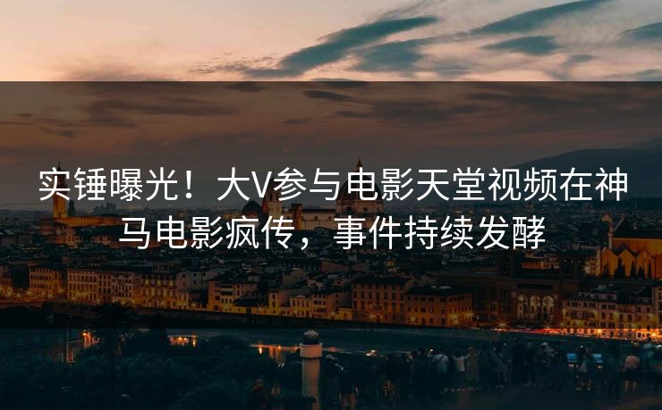 实锤曝光!大V参与电影天堂视频在神马电影疯传,事件持续发酵