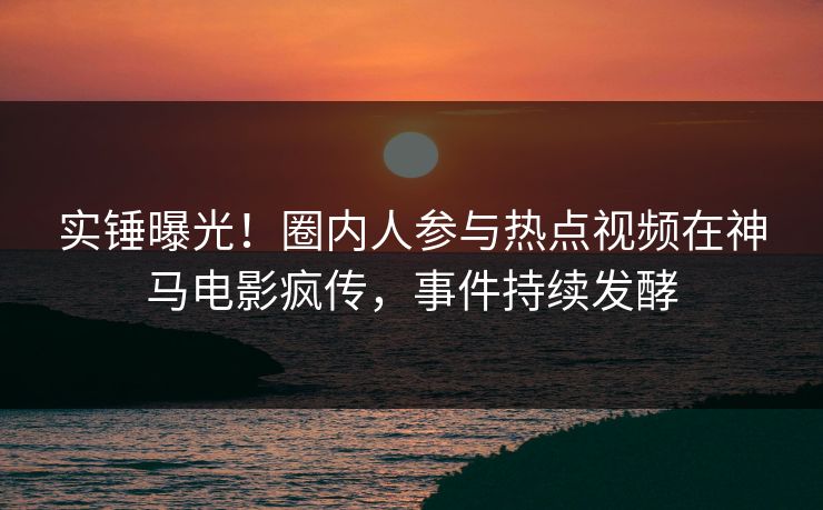 实锤曝光!圈内人参与热点视频在神马电影疯传,事件持续发酵