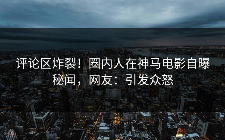 评论区炸裂!圈内人在神马电影自曝秘闻,网友:引发众怒