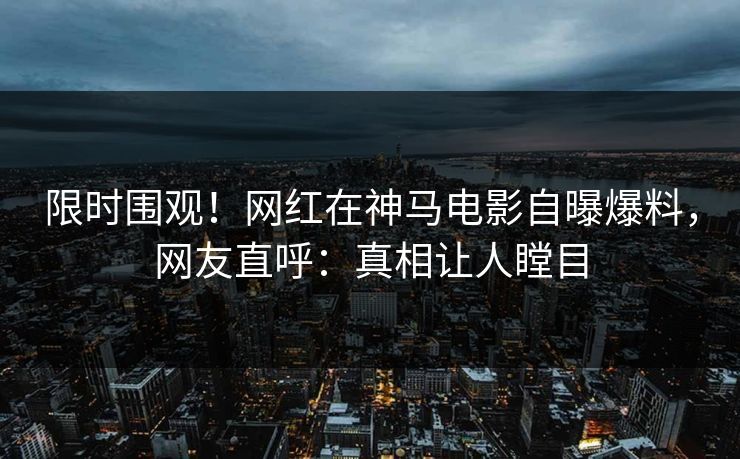 限时围观！网红在神马电影自曝爆料，网友直呼：真相让人瞠目