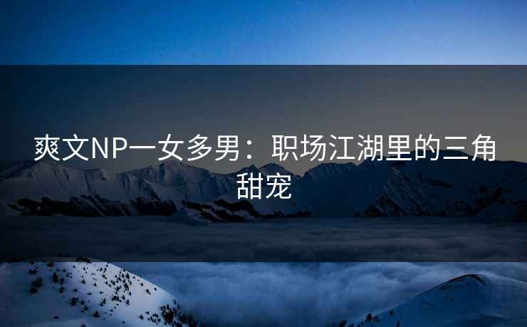 爽文NP一女多男:职场江湖里的三角甜宠