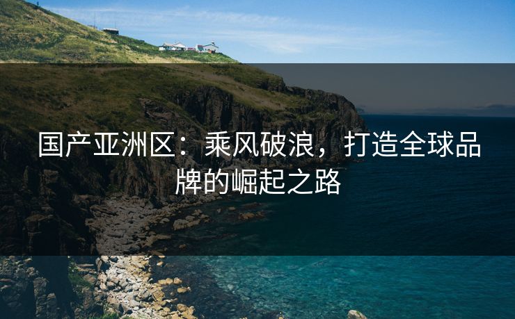 国产亚洲区:乘风破浪,打造全球品牌的崛起之路