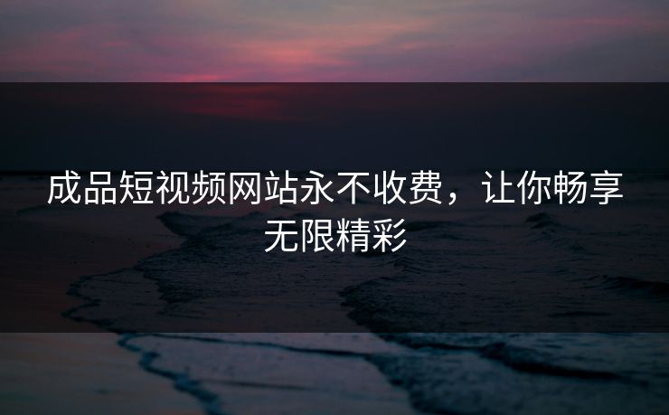 成品短视频网站永不收费，让你畅享无限精彩