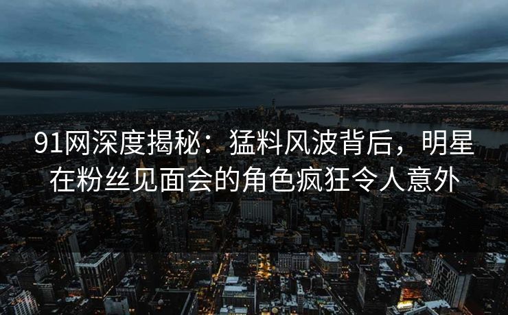 91网深度揭秘：猛料风波背后，明星在粉丝见面会的角色疯狂令人意外
